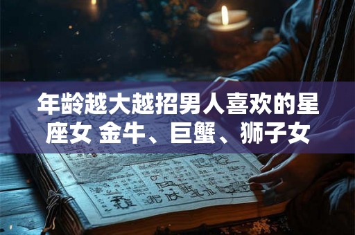 年龄越大越招男人喜欢的星座女 金牛、巨蟹、狮子女 年龄越大越招男人喜欢的星座女 金牛、巨蟹、狮子女