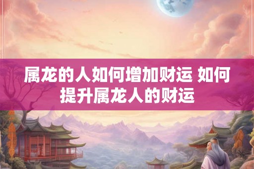 属龙的人如何增加财运 如何提升属龙人的财运 属龙的人如何增加财运 如何提升属龙人的财运