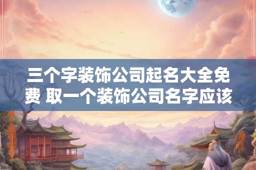 三个字装饰公司起名大全免费 取一个装饰公司名字应该怎么取