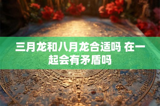 三月龙和八月龙合适吗 在一起会有矛盾吗 三月龙和八月龙合适吗 在一起会有矛盾吗