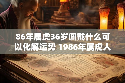 86年属虎36岁佩戴什么可以化解运势 1986年属虎人永远最旺的颜色 86年属虎36岁佩戴什么可以化解运势 1986年属虎人永远最旺的颜色