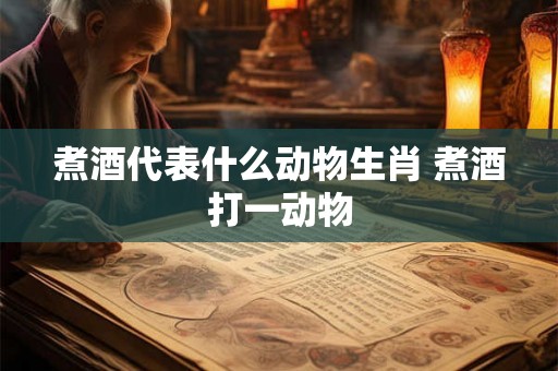 煮酒代表什么动物生肖 煮酒打一动物 煮酒代表什么动物生肖 煮酒打一动物