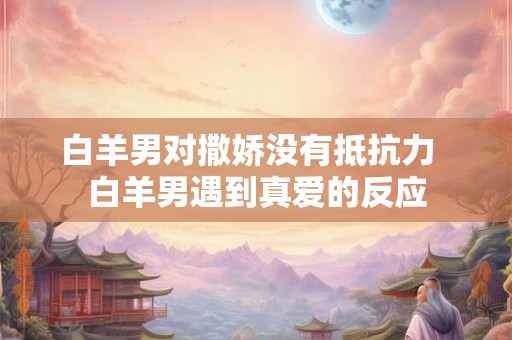 白羊男对撒娇没有抵抗力  白羊男遇到真爱的反应