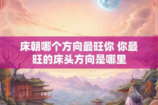 床朝哪个方向最旺你 你最旺的床头方向是哪里