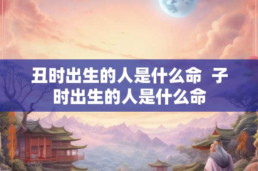 丑时出生的人是什么命 子时出生的人是什么命 丑时出生的人是什么命 子时出生的人是什么命