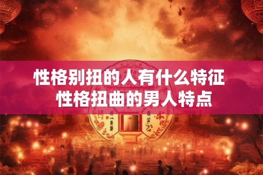 性格别扭的人有什么特征  性格扭曲的男人特点