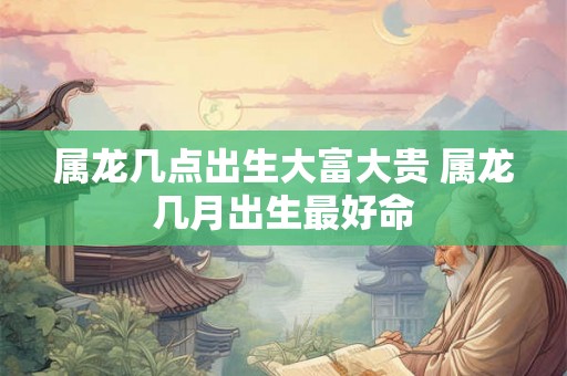 属龙几点出生大富大贵 属龙几月出生最好命