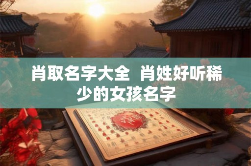 肖取名字大全 肖姓好听稀少的女孩名字 肖取名字大全 肖姓好听稀少的女孩名字