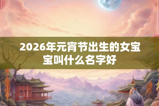 2026年元宵节出生的女宝宝叫什么名字好