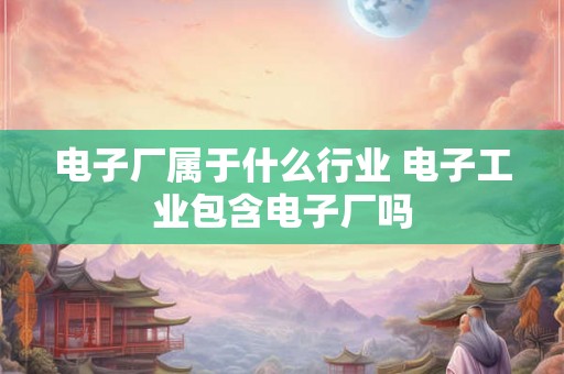 电子厂属于什么行业 电子工业包含电子厂吗
