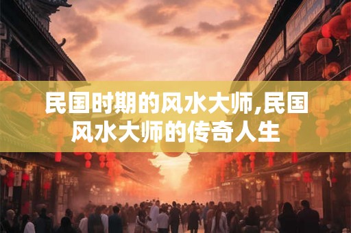 民国时期的风水大师,民国风水大师的传奇人生 民国时期的风水大师,民国风水大师的传奇人生