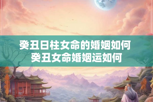 癸丑日柱女命的婚姻如何 癸丑女命婚姻运如何