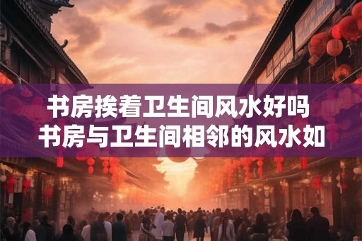 书房挨着卫生间风水好吗 书房与卫生间相邻的风水如何