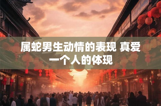属蛇男生动情的表现 真爱一个人的体现