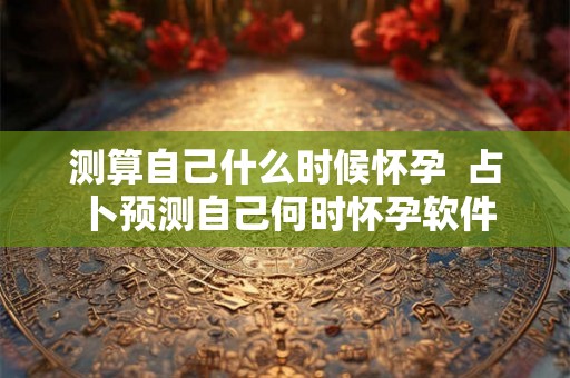 测算自己什么时候怀孕  占卜预测自己何时怀孕软件