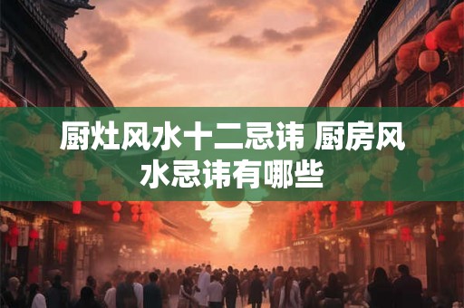 厨灶风水十二忌讳 厨房风水忌讳有哪些 厨灶风水十二忌讳 厨房风水忌讳有哪些