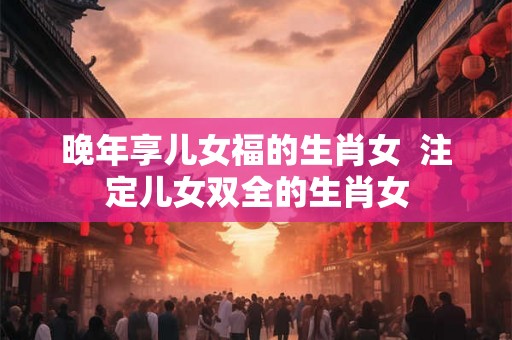晚年享儿女福的生肖女  注定儿女双全的生肖女