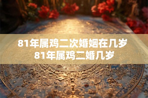 81年属鸡二次婚姻在几岁 81年属鸡二婚几岁
