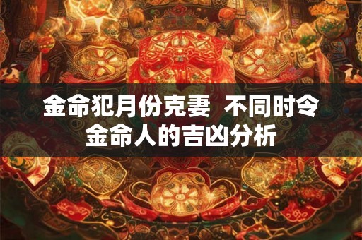 金命犯月份克妻 不同时令金命人的吉凶分析 金命犯月份克妻 不同时令金命人的吉凶分析