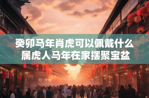 癸卯马年肖虎可以佩戴什么 属虎人马年在家摆聚宝盆好不好