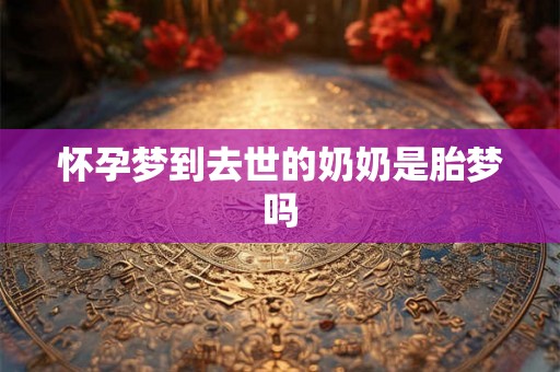 怀孕梦到去世的奶奶是胎梦吗 怀孕梦到去世的奶奶是胎梦吗