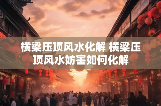 横梁压顶风水化解 横梁压顶风水妨害如何化解