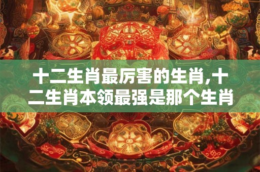 十二生肖最厉害的生肖,十二生肖本领最强是那个生肖