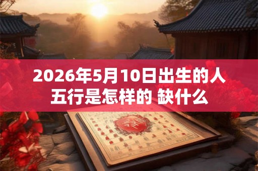 2026年5月10日出生的人五行是怎样的 缺什么
