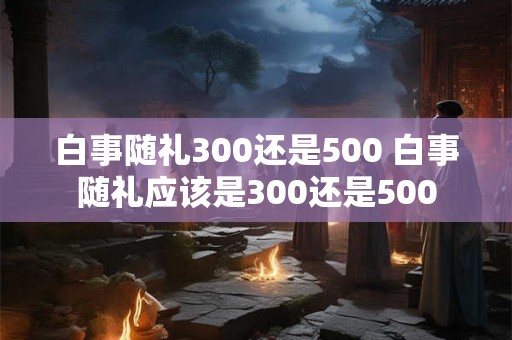 白事随礼300还是500 白事随礼应该是300还是500