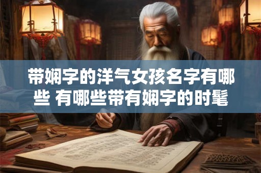 带娴字的洋气女孩名字有哪些 有哪些带有娴字的时髦女孩名字