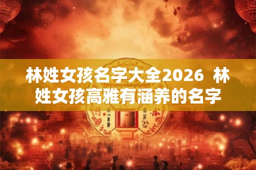 林姓女孩名字大全2026  林姓女孩高雅有涵养的名字