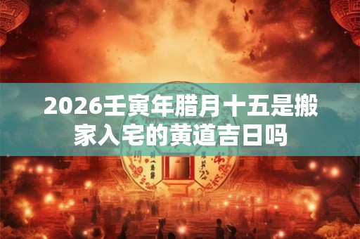 2026壬寅年腊月十五是搬家入宅的黄道吉日吗