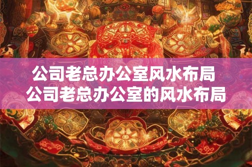 公司老总办公室风水布局 公司老总办公室的风水布局建议