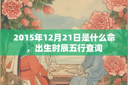 2015年12月21日是什么命,出生时辰五行查询 2015年12月21日是什么命,出生时辰五行查询