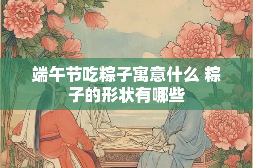 端午节吃粽子寓意什么 粽子的形状有哪些 端午节吃粽子寓意什么 粽子的形状有哪些