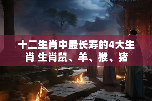十二生肖中最长寿的4大生肖 生肖鼠、羊、猴、猪 十二生肖中最长寿的4大生肖 生肖鼠、羊、猴、猪