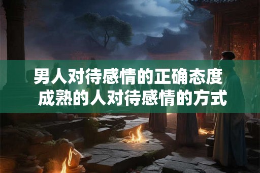男人对待感情的正确态度  成熟的人对待感情的方式
