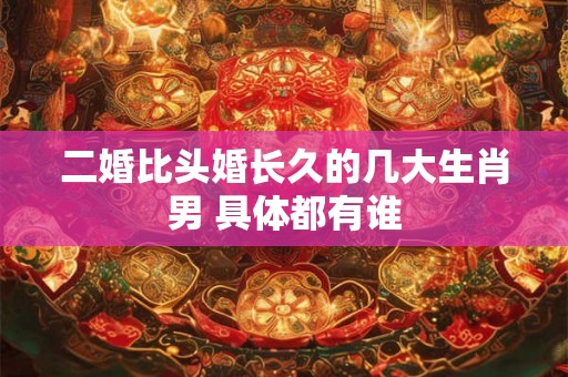 二婚比头婚长久的几大生肖男 具体都有谁