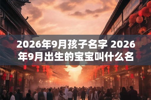 2026年9月孩子名字 2026年9月出生的宝宝叫什么名字 2026年9月孩子名字 2026年9月出生的宝宝叫什么名字