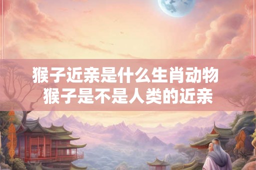 猴子近亲是什么生肖动物 猴子是不是人类的近亲 猴子近亲是什么生肖动物 猴子是不是人类的近亲