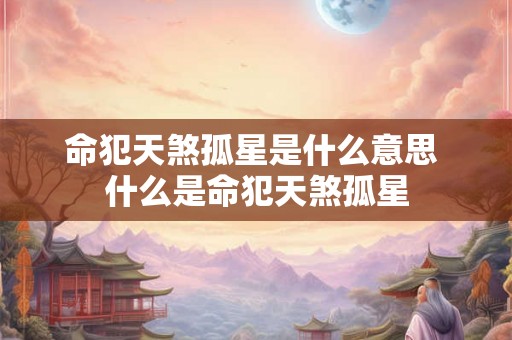 命犯天煞孤星是什么意思 什么是命犯天煞孤星