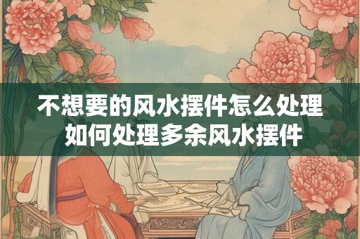 不想要的风水摆件怎么处理 如何处理多余风水摆件 不想要的风水摆件怎么处理 如何处理多余风水摆件