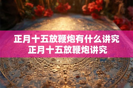 正月十五放鞭炮有什么讲究 正月十五放鞭炮讲究