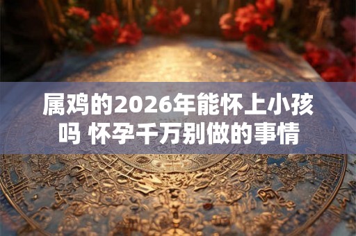 属鸡的2026年能怀上小孩吗 怀孕千万别做的事情