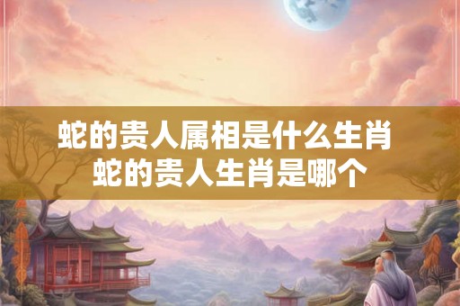 蛇的贵人属相是什么生肖 蛇的贵人生肖是哪个