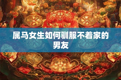属马女生如何驯服不着家的男友