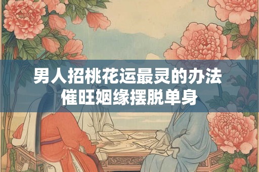 男人招桃花运最灵的办法 催旺姻缘摆脱单身