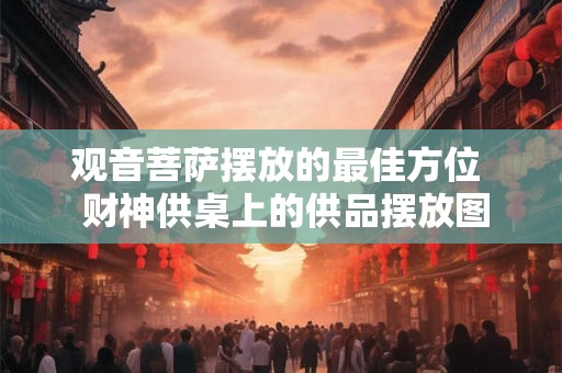 观音菩萨摆放的最佳方位  财神供桌上的供品摆放图