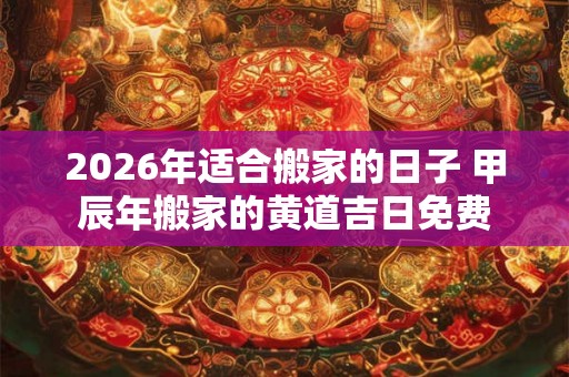 2026年适合搬家的日子 甲辰年搬家的黄道吉日免费 2026年适合搬家的日子 甲辰年搬家的黄道吉日免费