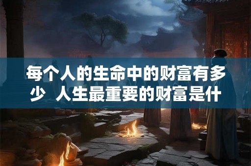 每个人的生命中的财富有多少 人生最重要的财富是什么 每个人的生命中的财富有多少 人生最重要的财富是什么